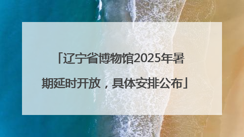 辽宁省博物馆2025年暑期延时开放，具体安排公布