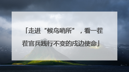走进“候鸟哨所”,看一茬茬官兵践行不变的戍边使命