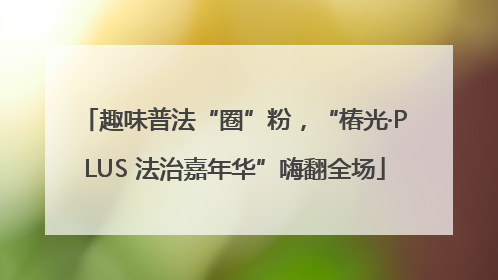 趣味普法“圈”粉，“椿光·PLUS 法治嘉年华”嗨翻全场