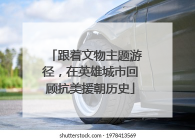 跟着文物主题游径，在英雄城市回顾抗美援朝历史