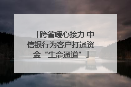跨省暖心接力 中信银行为客户打通资金“生命通道”