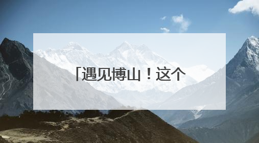 遇见博山！这个暑假，博山文旅邀请大学生做“最强宣推官”