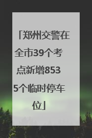 郑州交警在全市39个考点新增8535个临时停车位