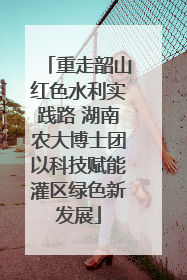 重走韶山红色水利实践路 湖南农大博士团以科技赋能灌区绿色新发展