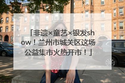 非遗×童艺×银发show！兰州市城关区这场公益集市火热开市！