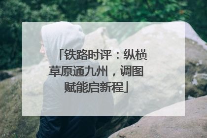 铁路时评：纵横草原通九州，调图赋能启新程