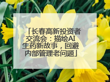 长春高新投资者交流会：描绘AI生药新故事，回避内部管理老问题
