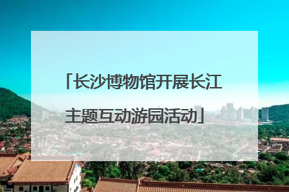 长沙博物馆开展长江主题互动游园活动