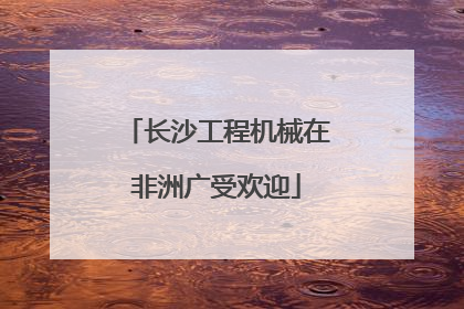 长沙工程机械在非洲广受欢迎