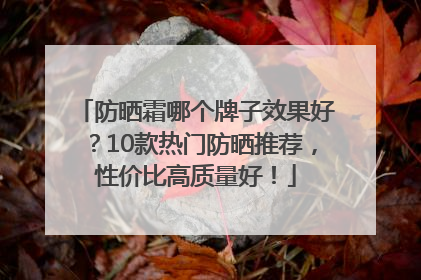 防晒霜哪个牌子效果好？10款热门防晒推荐，性价比高质量好！