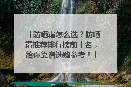 防晒霜怎么选？防晒霜推荐排行榜前十名，给你靠谱选购参考！