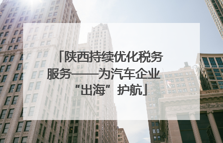 陕西持续优化税务服务——为汽车企业“出海”护航
