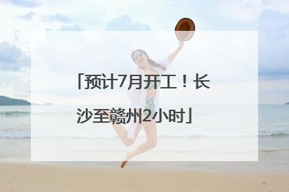 预计7月开工！长沙至赣州2小时