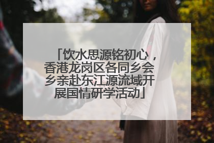饮水思源铭初心，香港龙岗区各同乡会乡亲赴东江源流域开展国情研学活动