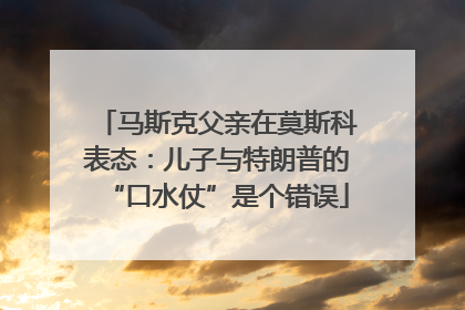 马斯克父亲在莫斯科表态：儿子与特朗普的“口水仗”是个错误