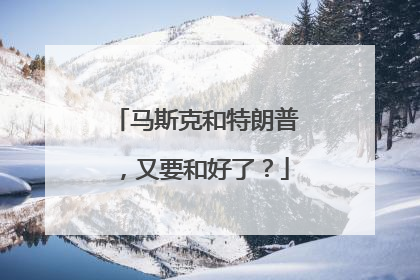 马斯克和特朗普，又要和好了？