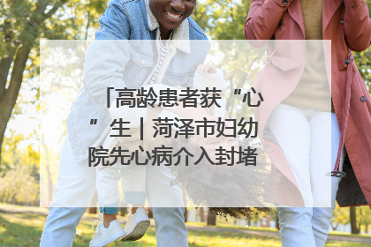 高龄患者获“心”生｜菏泽市妇幼院先心病介入封堵术实现技术突破