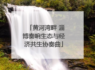 黄河湾畔 淄博奏响生态与经济共生协奏曲