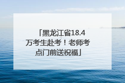 黑龙江省18.4万考生赴考！老师考点门前送祝福