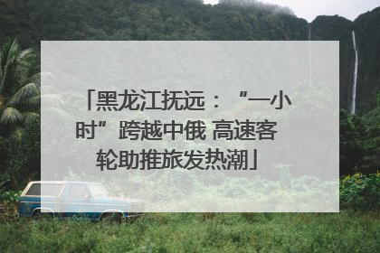 黑龙江抚远：“一小时”跨越中俄 高速客轮助推旅发热潮