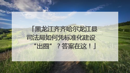黑龙江齐齐哈尔龙江县司法局如何凭标准化建设“出圈”？答案在这！