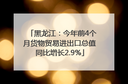 黑龙江：今年前4个月货物贸易进出口总值同比增长2.9%
