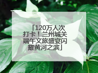 120万人次打卡！兰州城关端午文旅盛宴闪耀黄河之滨