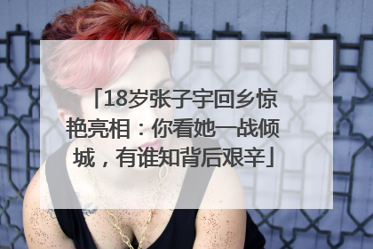 18岁张子宇回乡惊艳亮相：你看她一战倾城，有谁知背后艰辛