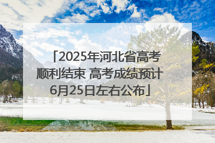 2025年河北省高考顺利结束 高考成绩预计6月25日左右公布