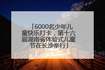 6000名少年儿童快乐打卡，第十六届湖南省体验式儿童节在长沙举行