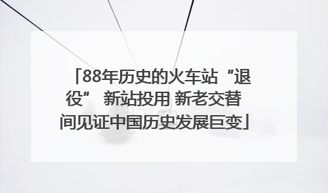 88年历史的火车站“退役” 新站投用 新老交替间见证中国历史发展巨变