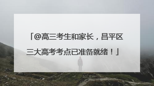 @高三考生和家长，昌平区三大高考考点已准备就绪！